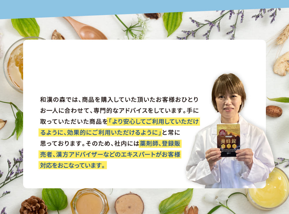 和漢の森では、商品を購入していた頂いたお客様おひとりお一人に合わせて、専門的なアドバイスをしています。手に取っていただいた商品を「より安心してご利用していただけるように、効果的にご利用いただけるように」と常に思っております。そのため、社内には薬剤師登録販売者、漢方アドバイザーなどのエキスパートがお客様対応をおこなっています。